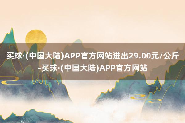 买球·(中国大陆)APP官方网站进出29.00元/公斤-买球·(中国大陆)APP官方网站