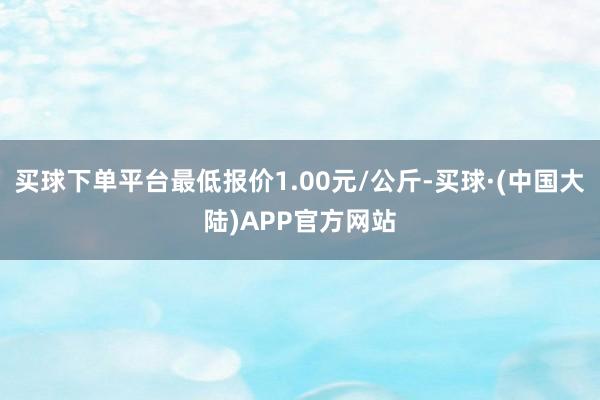 买球下单平台最低报价1.00元/公斤-买球·(中国大陆)APP官方网站