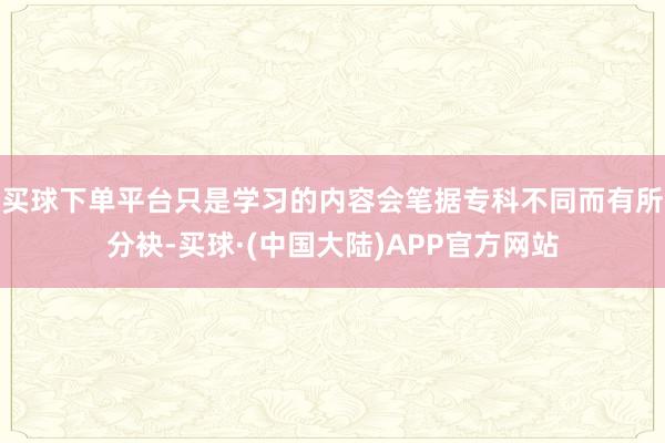 买球下单平台只是学习的内容会笔据专科不同而有所分袂-买球·(中国大陆)APP官方网站