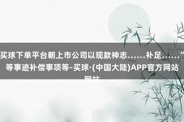 买球下单平台朝上市公司以现款神志……补足……”等事迹补偿事项等-买球·(中国大陆)APP官方网站