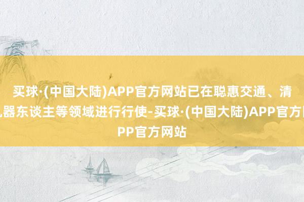 买球·(中国大陆)APP官方网站已在聪惠交通、清洁机器东谈主等领域进行行使-买球·(中国大陆)APP官方网站