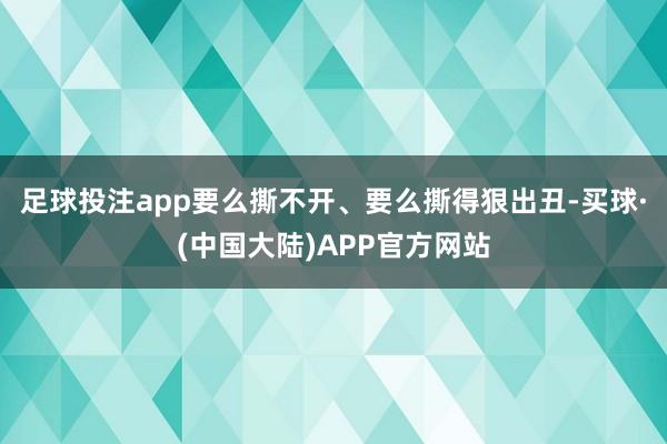 足球投注app要么撕不开、要么撕得狠出丑-买球·(中国大陆)APP官方网站