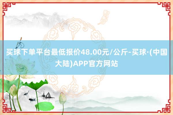 买球下单平台最低报价48.00元/公斤-买球·(中国大陆)APP官方网站