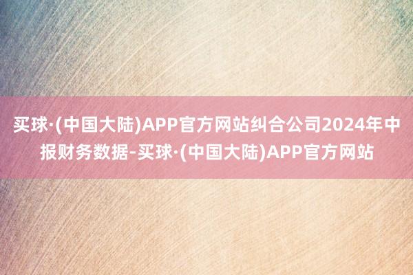 买球·(中国大陆)APP官方网站纠合公司2024年中报财务数据-买球·(中国大陆)APP官方网站