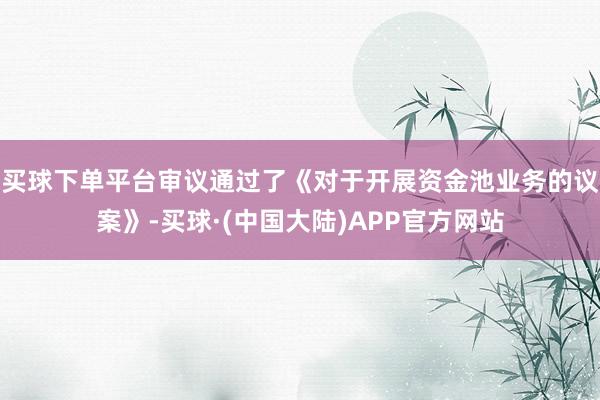 买球下单平台审议通过了《对于开展资金池业务的议案》-买球·(中国大陆)APP官方网站