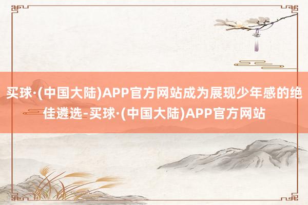 买球·(中国大陆)APP官方网站成为展现少年感的绝佳遴选-买球·(中国大陆)APP官方网站
