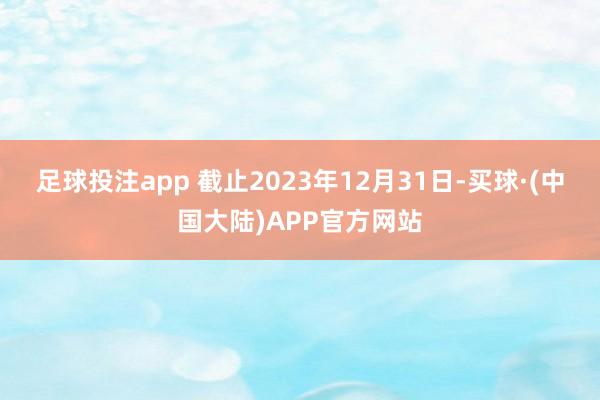 足球投注app 截止2023年12月31日-买球·(中国大陆)APP官方网站