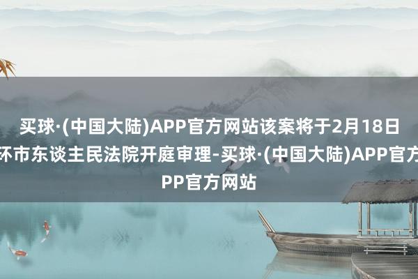 买球·(中国大陆)APP官方网站该案将于2月18日在玉环市东谈主民法院开庭审理-买球·(中国大陆)APP官方网站