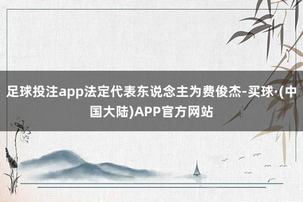足球投注app法定代表东说念主为费俊杰-买球·(中国大陆)APP官方网站