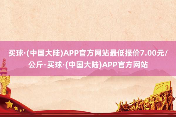 买球·(中国大陆)APP官方网站最低报价7.00元/公斤-买球·(中国大陆)APP官方网站