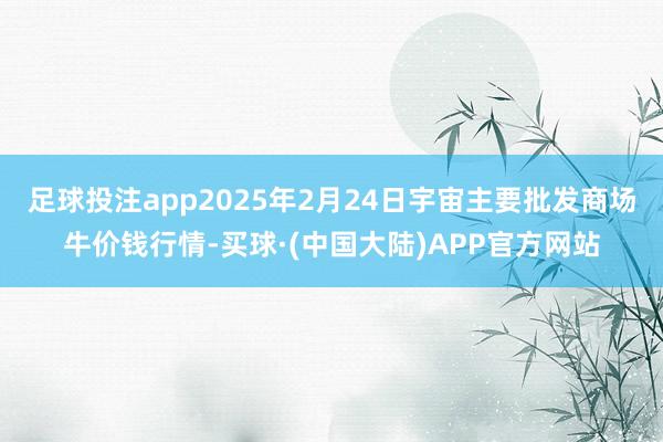 足球投注app2025年2月24日宇宙主要批发商场牛价钱行情-买球·(中国大陆)APP官方网站