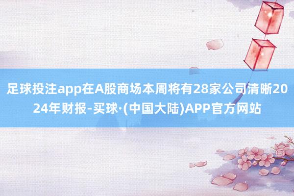 足球投注app在A股商场本周将有28家公司清晰2024年财报-买球·(中国大陆)APP官方网站