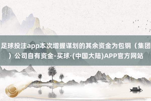 足球投注app本次增握谋划的其余资金为包钢（集团）公司自有资金-买球·(中国大陆)APP官方网站