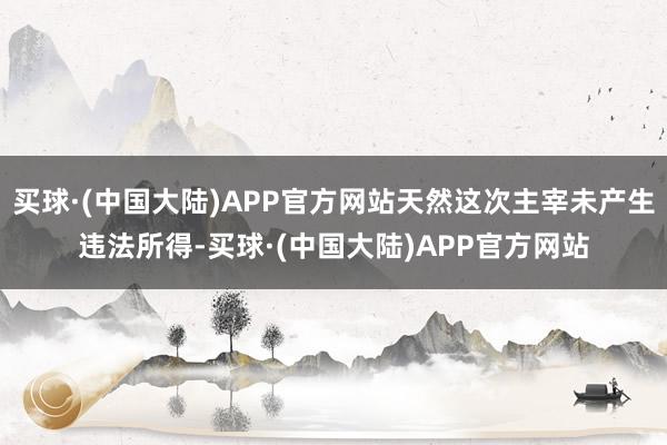 买球·(中国大陆)APP官方网站天然这次主宰未产生违法所得-买球·(中国大陆)APP官方网站
