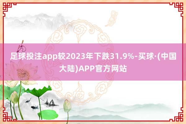 足球投注app较2023年下跌31.9%-买球·(中国大陆)APP官方网站