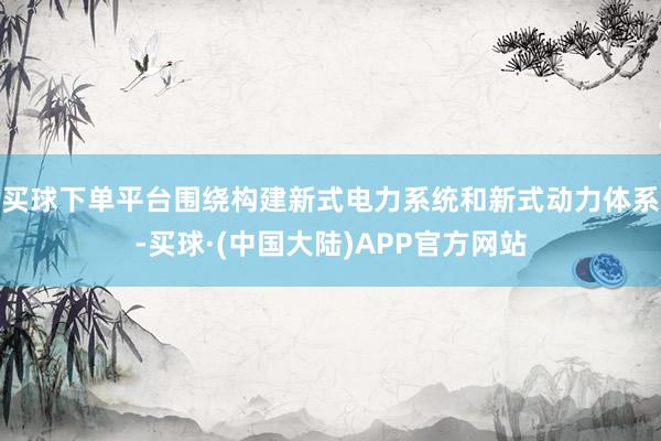 买球下单平台围绕构建新式电力系统和新式动力体系-买球·(中国大陆)APP官方网站