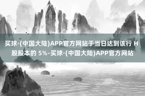 买球·(中国大陆)APP官方网站于当日达到该行 H 股股本的 5%-买球·(中国大陆)APP官方网站