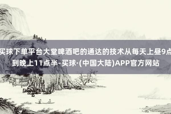 买球下单平台大堂啤酒吧的通达的技术从每天上昼9点到晚上11点半-买球·(中国大陆)APP官方网站