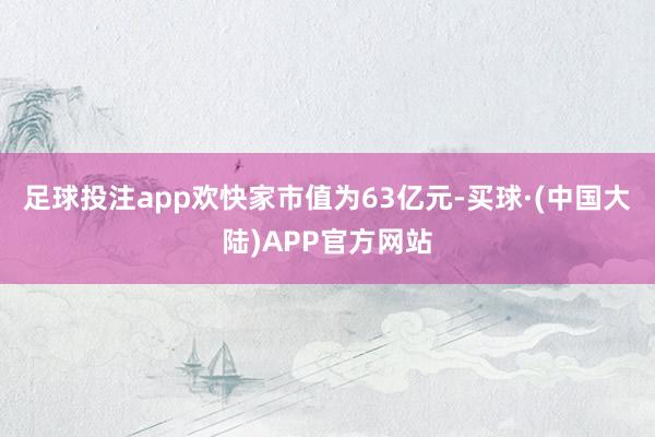 足球投注app欢快家市值为63亿元-买球·(中国大陆)APP官方网站