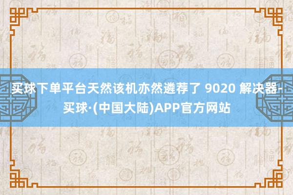 买球下单平台天然该机亦然遴荐了 9020 解决器-买球·(中国大陆)APP官方网站