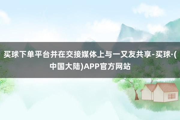 买球下单平台并在交接媒体上与一又友共享-买球·(中国大陆)APP官方网站