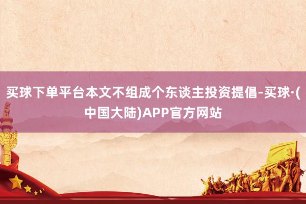 买球下单平台本文不组成个东谈主投资提倡-买球·(中国大陆)APP官方网站