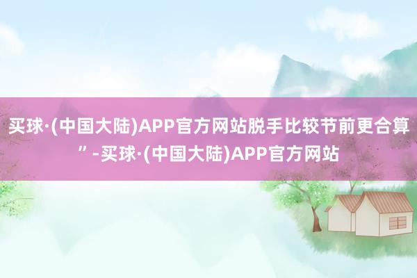 买球·(中国大陆)APP官方网站脱手比较节前更合算”-买球·(中国大陆)APP官方网站