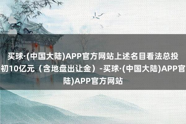 买球·(中国大陆)APP官方网站上述名目看法总投资不最初10亿元（含地盘出让金）-买球·(中国大陆)APP官方网站