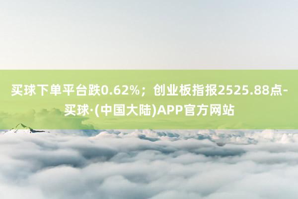 买球下单平台跌0.62%；创业板指报2525.88点-买球·(中国大陆)APP官方网站