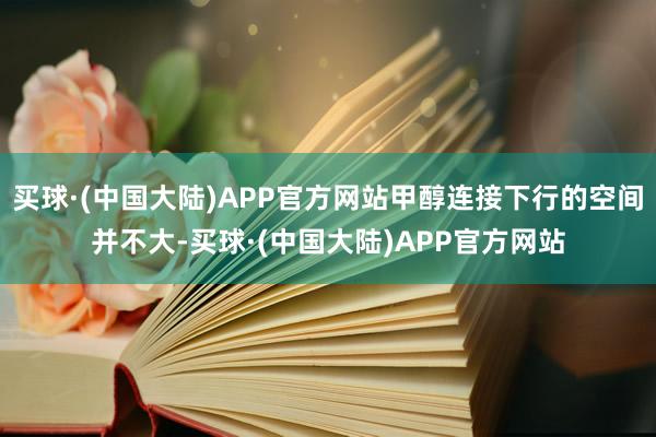 买球·(中国大陆)APP官方网站甲醇连接下行的空间并不大-买球·(中国大陆)APP官方网站