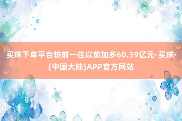 买球下单平台较前一往以前加多60.39亿元-买球·(中国大陆)APP官方网站