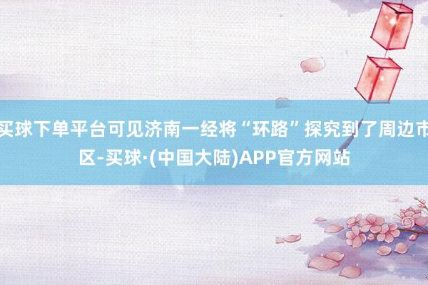 买球下单平台可见济南一经将“环路”探究到了周边市区-买球·(中国大陆)APP官方网站