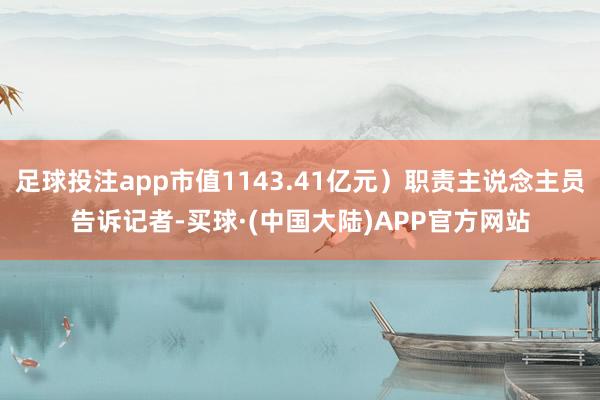 足球投注app市值1143.41亿元）职责主说念主员告诉记者-买球·(中国大陆)APP官方网站
