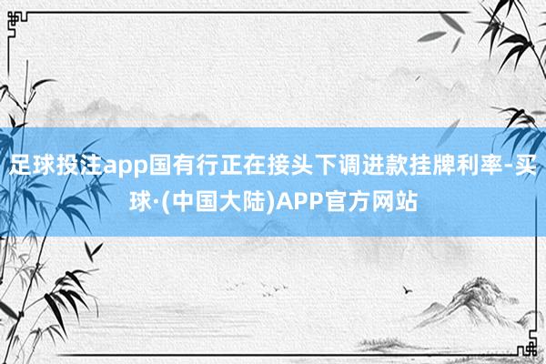 足球投注app国有行正在接头下调进款挂牌利率-买球·(中国大陆)APP官方网站