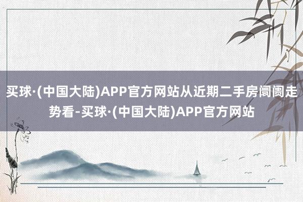 买球·(中国大陆)APP官方网站从近期二手房阛阓走势看-买球·(中国大陆)APP官方网站