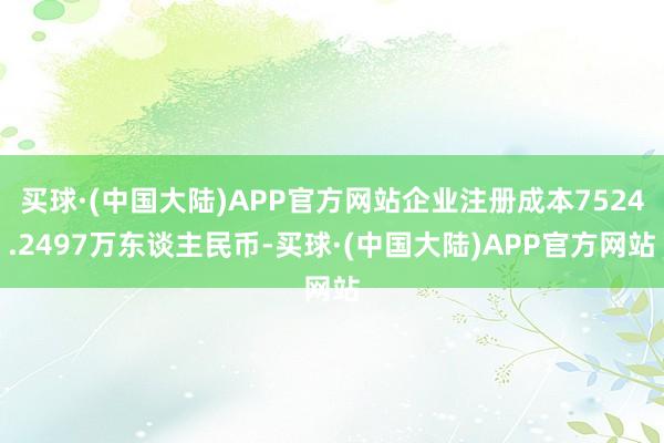买球·(中国大陆)APP官方网站企业注册成本7524.2497万东谈主民币-买球·(中国大陆)APP官方网站