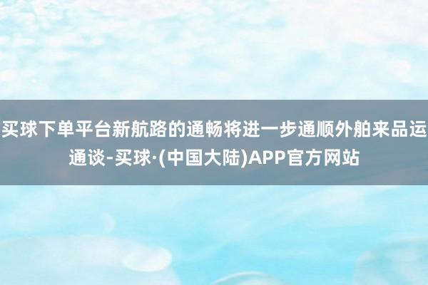 买球下单平台新航路的通畅将进一步通顺外舶来品运通谈-买球·(中国大陆)APP官方网站