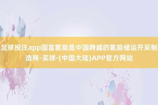 足球投注app国富氢能是中国跨越的氢能储运开采制造商-买球·(中国大陆)APP官方网站