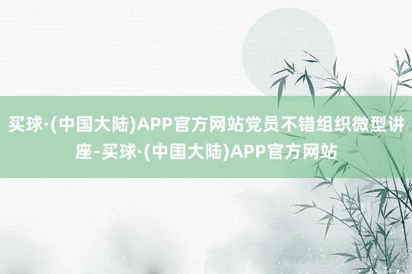 买球·(中国大陆)APP官方网站党员不错组织微型讲座-买球·(中国大陆)APP官方网站