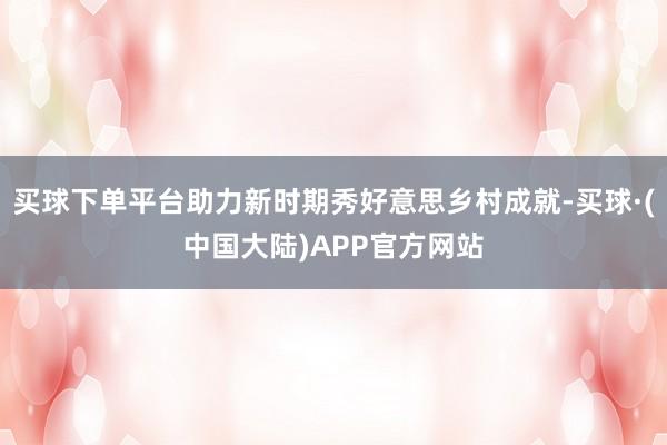 买球下单平台助力新时期秀好意思乡村成就-买球·(中国大陆)APP官方网站