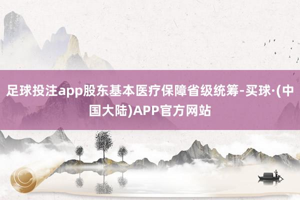 足球投注app股东基本医疗保障省级统筹-买球·(中国大陆)APP官方网站