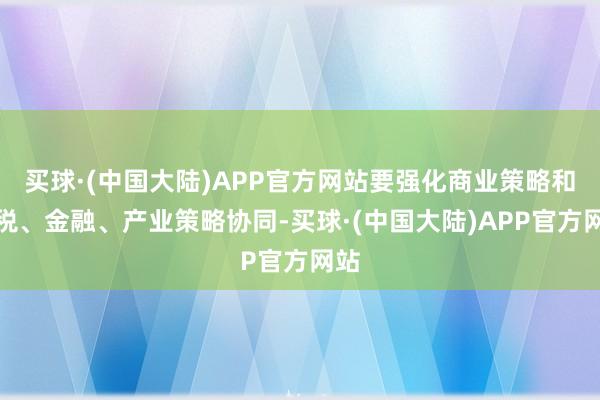 买球·(中国大陆)APP官方网站要强化商业策略和财税、金融、产业策略协同-买球·(中国大陆)APP官方网站