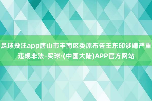 足球投注app唐山市丰南区委原布告王东印涉嫌严重违规非法-买球·(中国大陆)APP官方网站