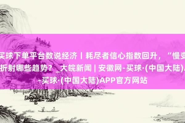 买球下单平台数说经济丨耗尽者信心指数回升，“慢变量”加速回暖折射哪些趋势？_大皖新闻 | 安徽网-买球·(中国大陆)APP官方网站