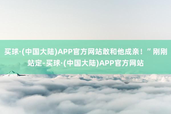 买球·(中国大陆)APP官方网站敢和他成亲！”刚刚站定-买球·(中国大陆)APP官方网站