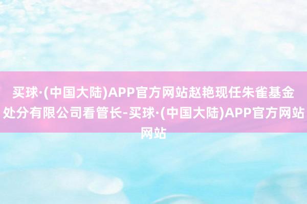 买球·(中国大陆)APP官方网站赵艳现任朱雀基金处分有限公司看管长-买球·(中国大陆)APP官方网站