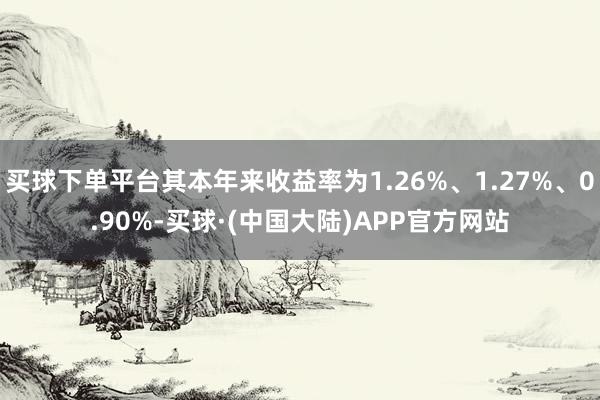 买球下单平台其本年来收益率为1.26%、1.27%、0.90%-买球·(中国大陆)APP官方网站
