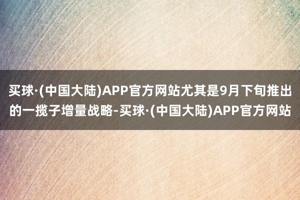 买球·(中国大陆)APP官方网站尤其是9月下旬推出的一揽子增量战略-买球·(中国大陆)APP官方网站