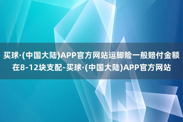 买球·(中国大陆)APP官方网站运脚险一般赔付金额在8-12块支配-买球·(中国大陆)APP官方网站