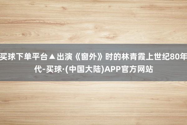 买球下单平台▲出演《窗外》时的林青霞上世纪80年代-买球·(中国大陆)APP官方网站